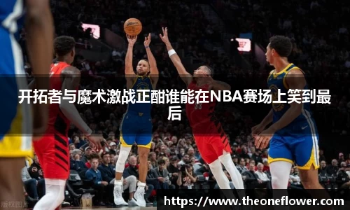 开拓者与魔术激战正酣谁能在NBA赛场上笑到最后