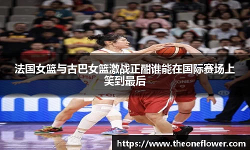法国女篮与古巴女篮激战正酣谁能在国际赛场上笑到最后