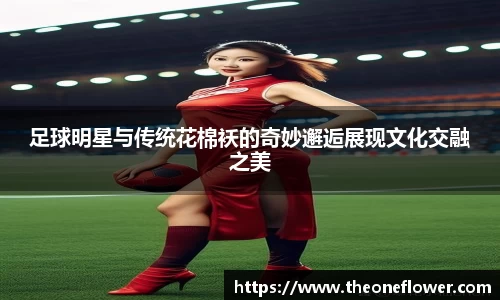 足球明星与传统花棉袄的奇妙邂逅展现文化交融之美